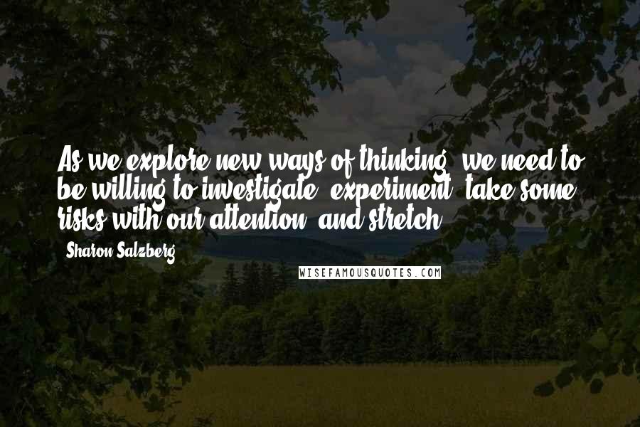 Sharon Salzberg Quotes: As we explore new ways of thinking, we need to be willing to investigate, experiment, take some risks with our attention, and stretch.