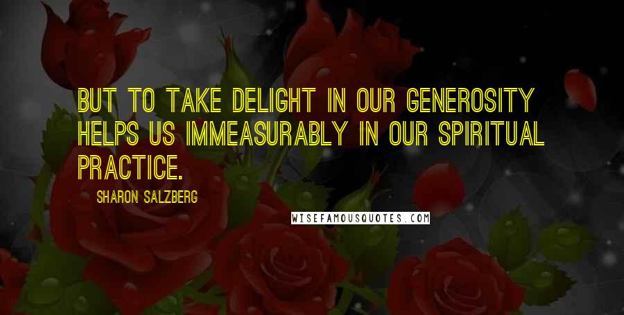 Sharon Salzberg Quotes: But to take delight in our generosity helps us immeasurably in our spiritual practice.