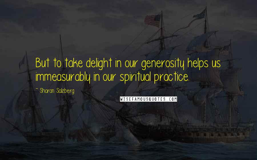Sharon Salzberg Quotes: But to take delight in our generosity helps us immeasurably in our spiritual practice.