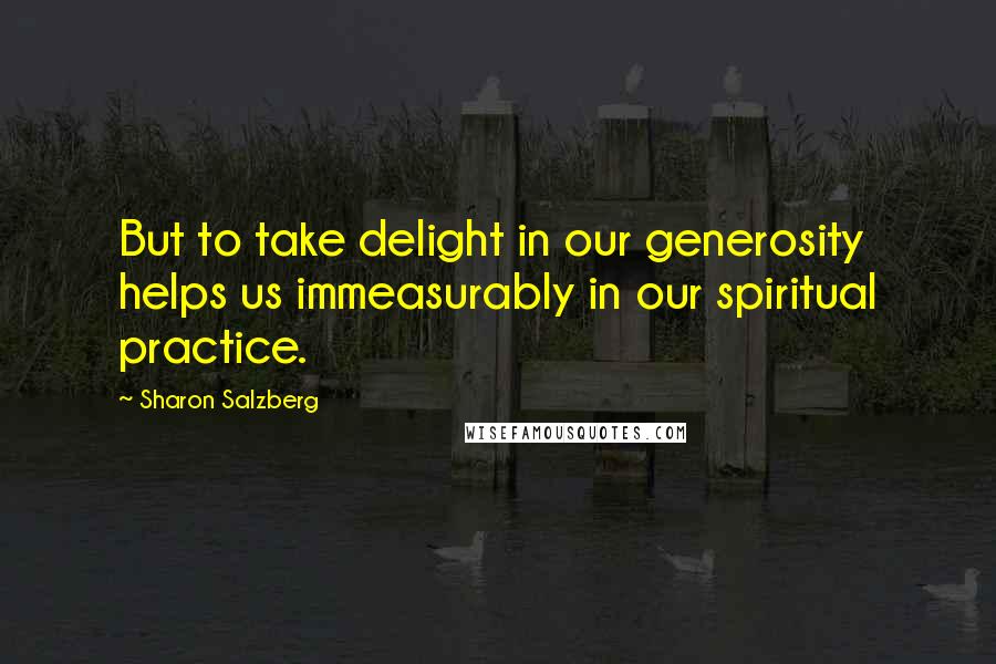 Sharon Salzberg Quotes: But to take delight in our generosity helps us immeasurably in our spiritual practice.