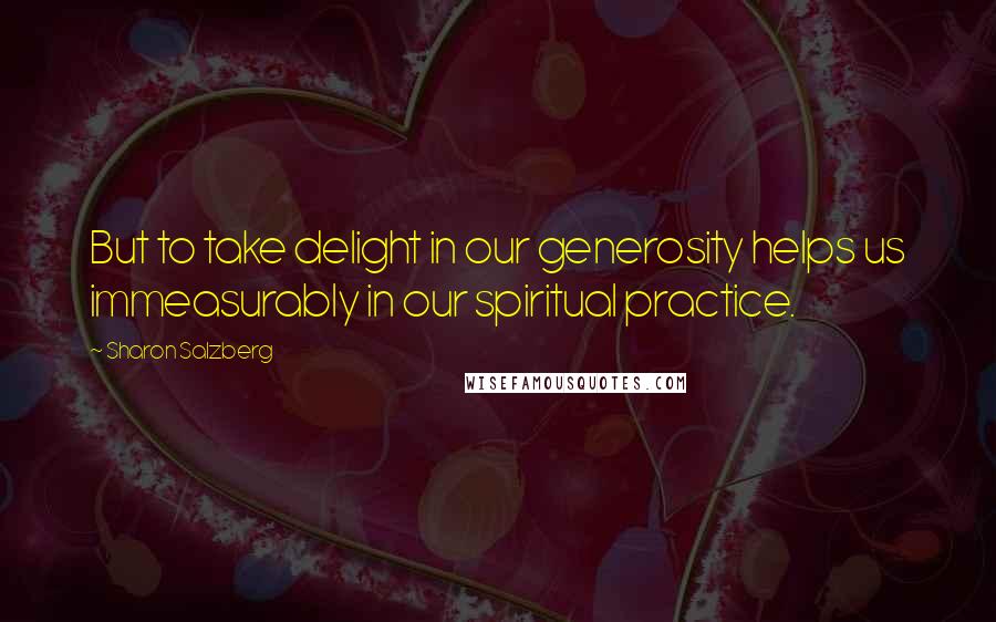 Sharon Salzberg Quotes: But to take delight in our generosity helps us immeasurably in our spiritual practice.