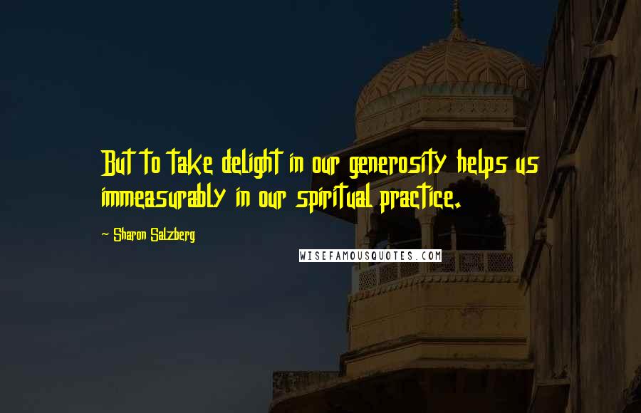 Sharon Salzberg Quotes: But to take delight in our generosity helps us immeasurably in our spiritual practice.