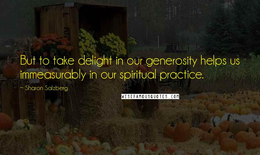 Sharon Salzberg Quotes: But to take delight in our generosity helps us immeasurably in our spiritual practice.