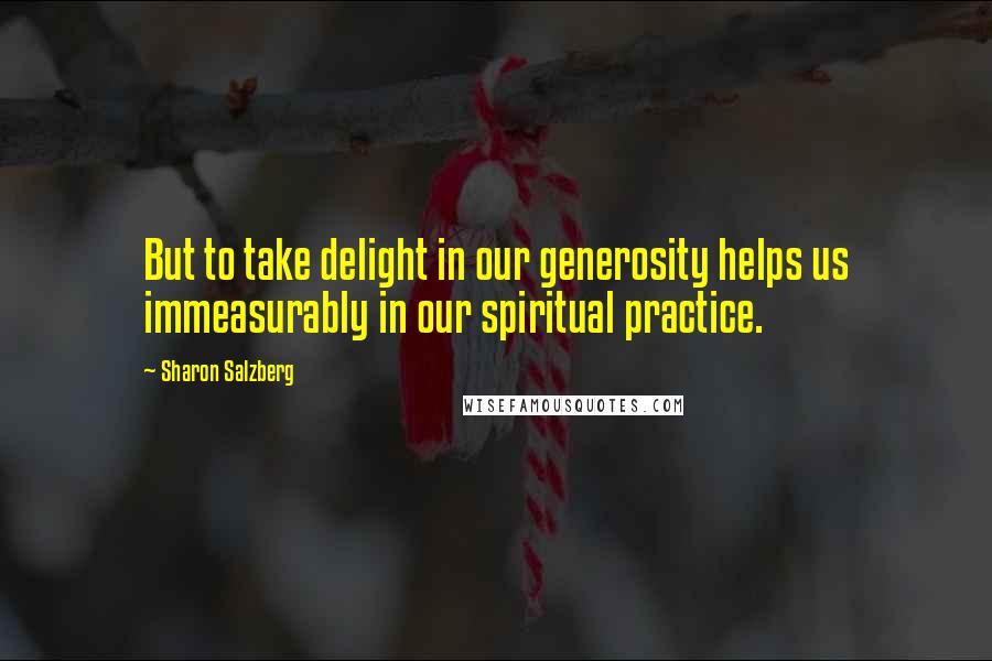 Sharon Salzberg Quotes: But to take delight in our generosity helps us immeasurably in our spiritual practice.