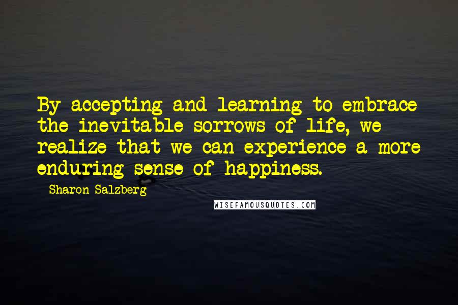 Sharon Salzberg Quotes: By accepting and learning to embrace the inevitable sorrows of life, we realize that we can experience a more enduring sense of happiness.
