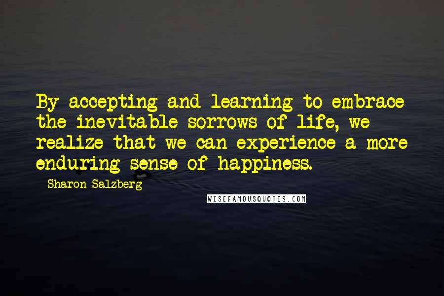 Sharon Salzberg Quotes: By accepting and learning to embrace the inevitable sorrows of life, we realize that we can experience a more enduring sense of happiness.