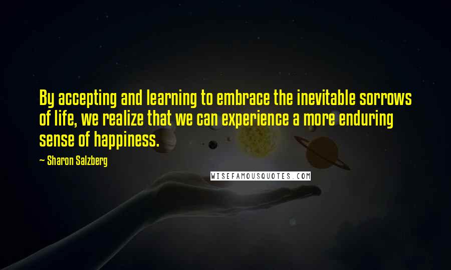 Sharon Salzberg Quotes: By accepting and learning to embrace the inevitable sorrows of life, we realize that we can experience a more enduring sense of happiness.