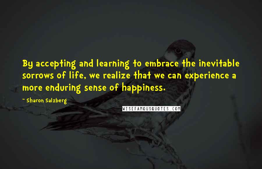 Sharon Salzberg Quotes: By accepting and learning to embrace the inevitable sorrows of life, we realize that we can experience a more enduring sense of happiness.