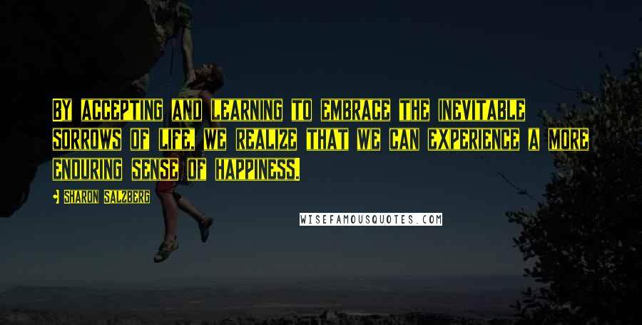 Sharon Salzberg Quotes: By accepting and learning to embrace the inevitable sorrows of life, we realize that we can experience a more enduring sense of happiness.