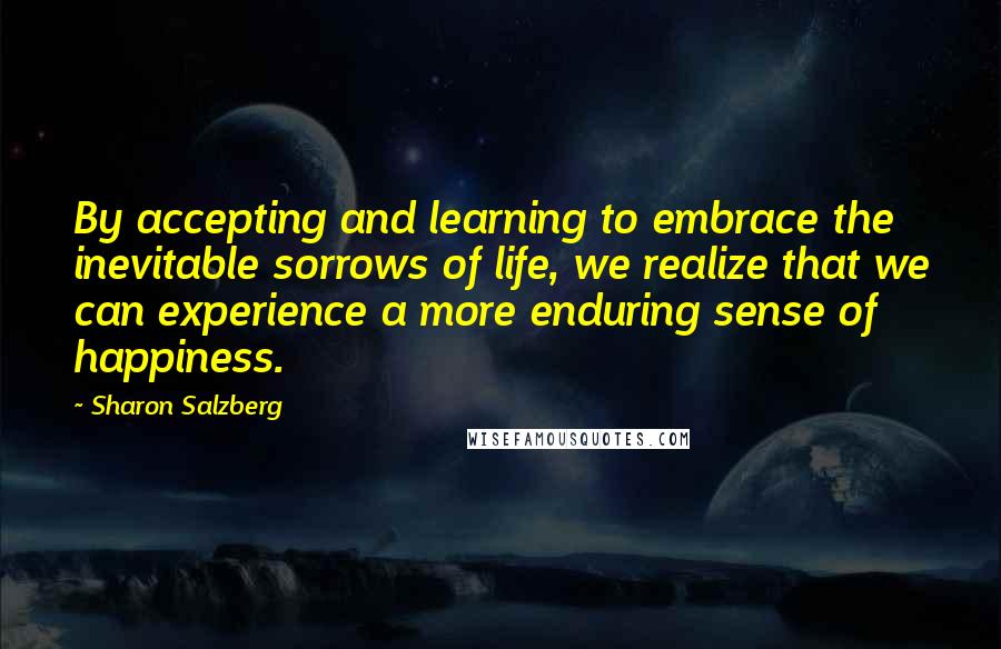 Sharon Salzberg Quotes: By accepting and learning to embrace the inevitable sorrows of life, we realize that we can experience a more enduring sense of happiness.