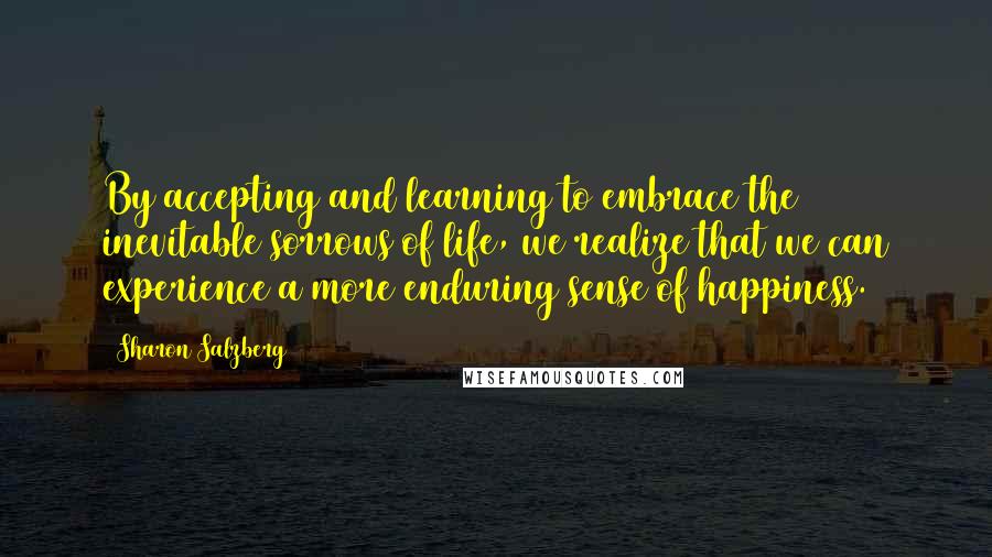 Sharon Salzberg Quotes: By accepting and learning to embrace the inevitable sorrows of life, we realize that we can experience a more enduring sense of happiness.