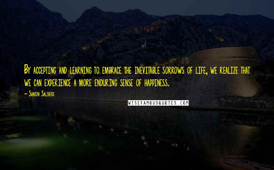 Sharon Salzberg Quotes: By accepting and learning to embrace the inevitable sorrows of life, we realize that we can experience a more enduring sense of happiness.