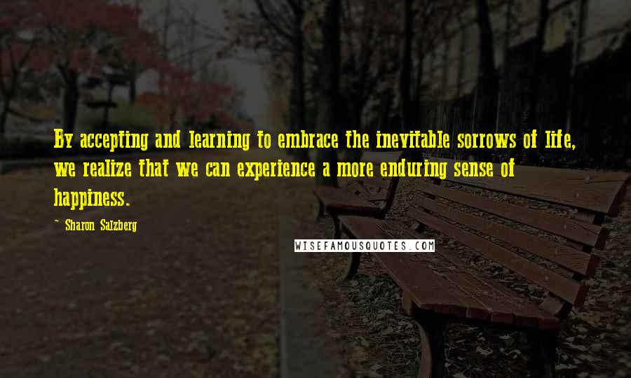 Sharon Salzberg Quotes: By accepting and learning to embrace the inevitable sorrows of life, we realize that we can experience a more enduring sense of happiness.