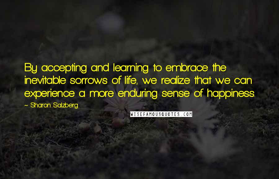 Sharon Salzberg Quotes: By accepting and learning to embrace the inevitable sorrows of life, we realize that we can experience a more enduring sense of happiness.