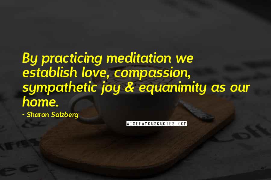 Sharon Salzberg Quotes: By practicing meditation we establish love, compassion, sympathetic joy & equanimity as our home.