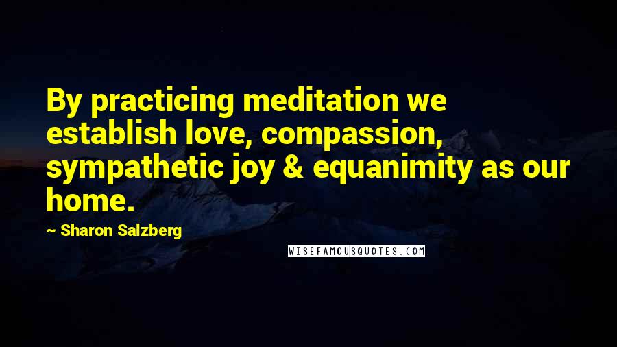 Sharon Salzberg Quotes: By practicing meditation we establish love, compassion, sympathetic joy & equanimity as our home.