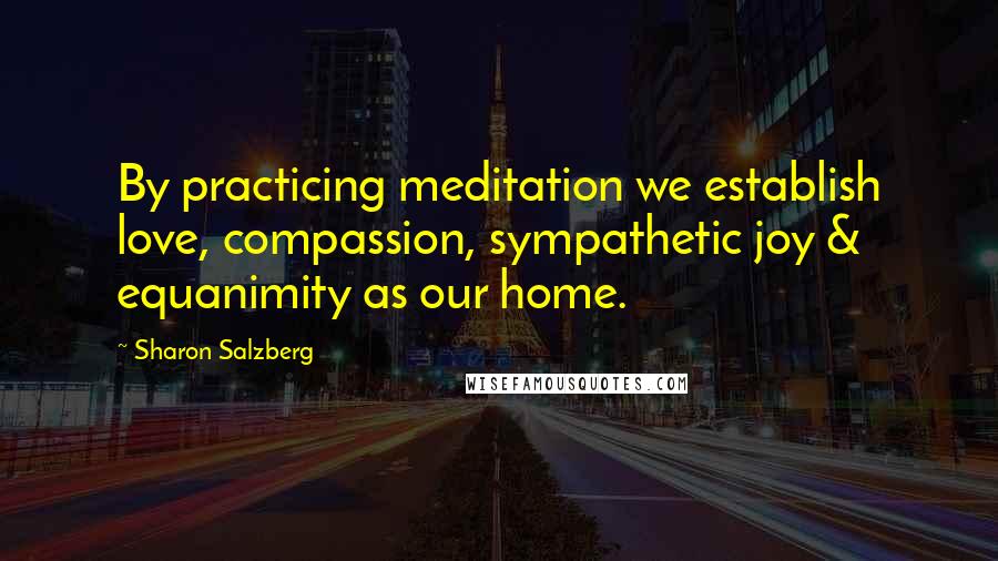 Sharon Salzberg Quotes: By practicing meditation we establish love, compassion, sympathetic joy & equanimity as our home.