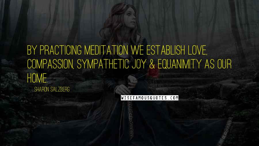 Sharon Salzberg Quotes: By practicing meditation we establish love, compassion, sympathetic joy & equanimity as our home.