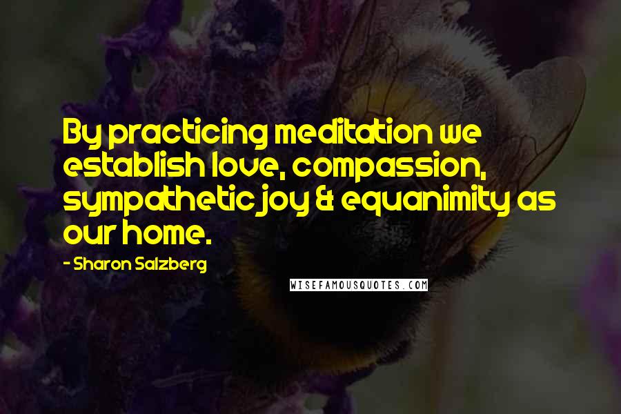 Sharon Salzberg Quotes: By practicing meditation we establish love, compassion, sympathetic joy & equanimity as our home.