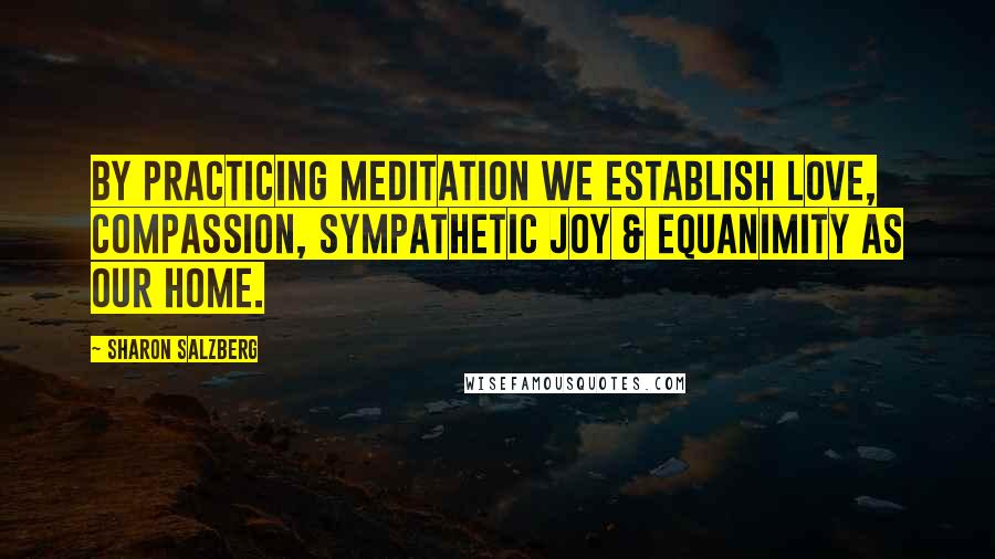 Sharon Salzberg Quotes: By practicing meditation we establish love, compassion, sympathetic joy & equanimity as our home.