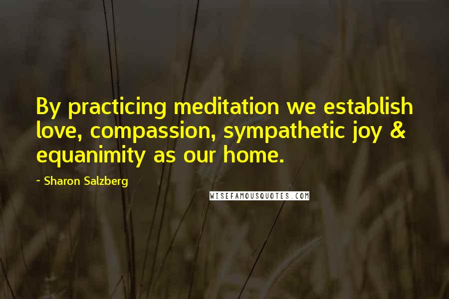 Sharon Salzberg Quotes: By practicing meditation we establish love, compassion, sympathetic joy & equanimity as our home.