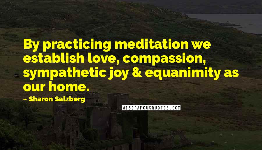 Sharon Salzberg Quotes: By practicing meditation we establish love, compassion, sympathetic joy & equanimity as our home.