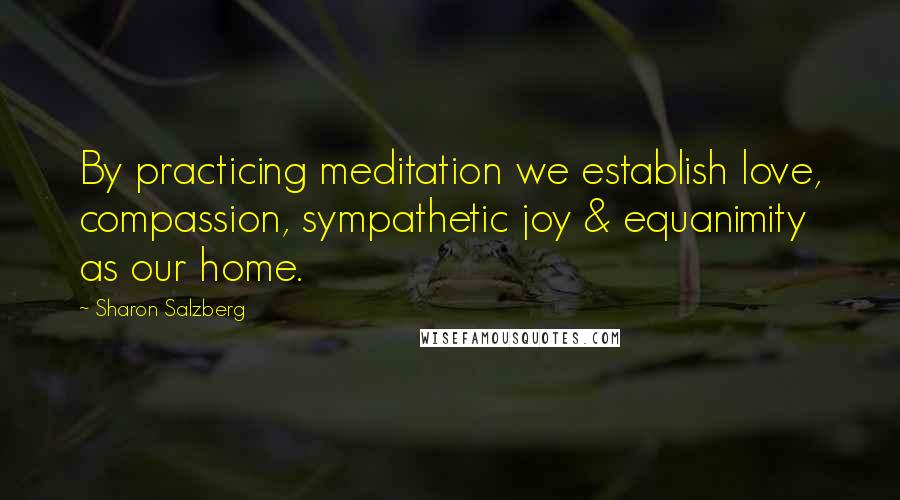 Sharon Salzberg Quotes: By practicing meditation we establish love, compassion, sympathetic joy & equanimity as our home.