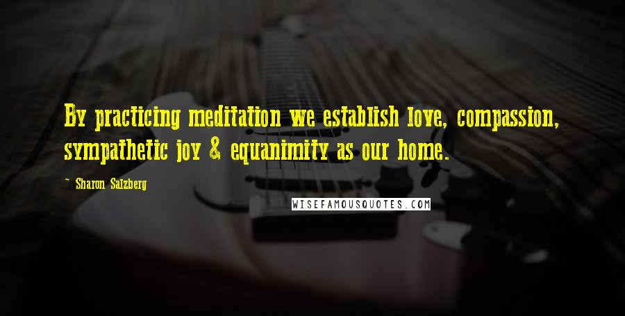 Sharon Salzberg Quotes: By practicing meditation we establish love, compassion, sympathetic joy & equanimity as our home.