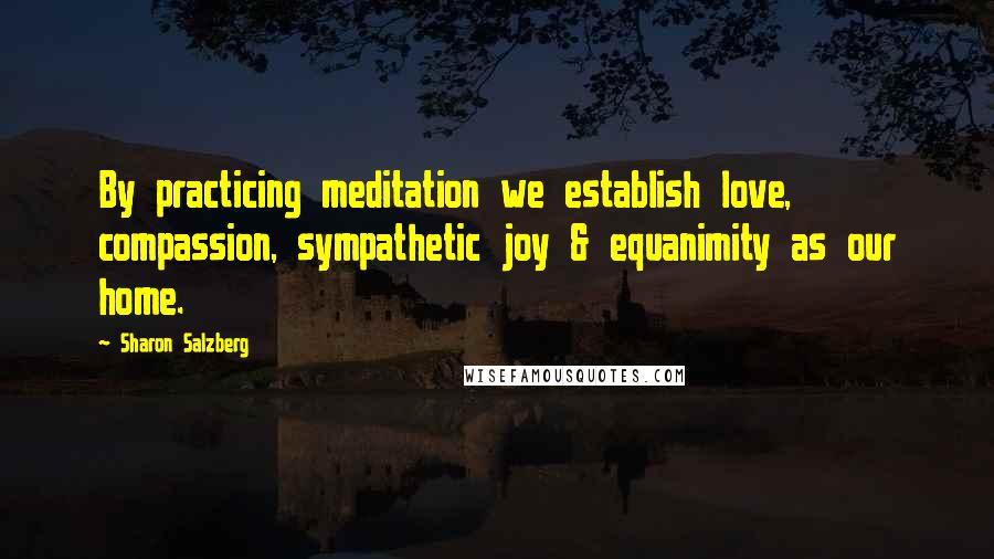 Sharon Salzberg Quotes: By practicing meditation we establish love, compassion, sympathetic joy & equanimity as our home.