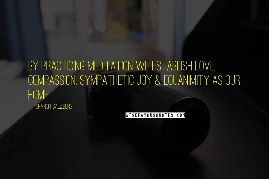 Sharon Salzberg Quotes: By practicing meditation we establish love, compassion, sympathetic joy & equanimity as our home.