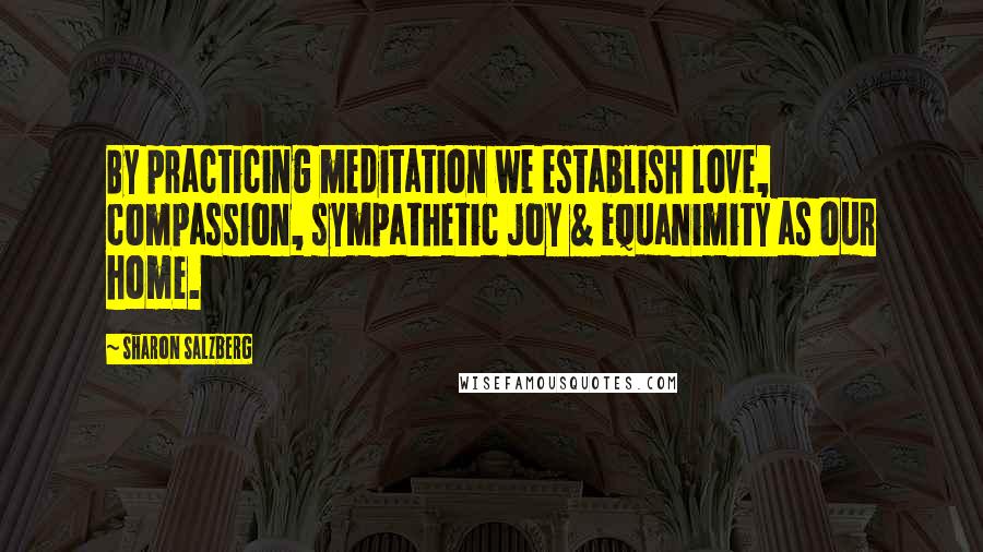 Sharon Salzberg Quotes: By practicing meditation we establish love, compassion, sympathetic joy & equanimity as our home.