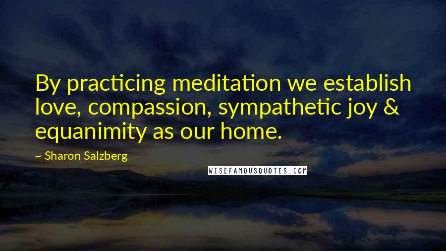 Sharon Salzberg Quotes: By practicing meditation we establish love, compassion, sympathetic joy & equanimity as our home.