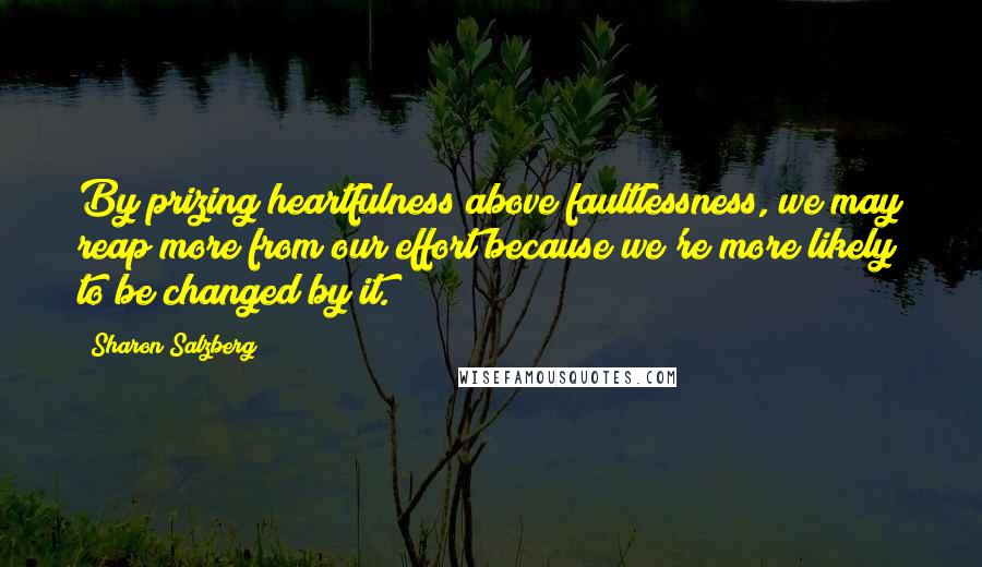 Sharon Salzberg Quotes: By prizing heartfulness above faultlessness, we may reap more from our effort because we're more likely to be changed by it.