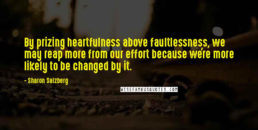 Sharon Salzberg Quotes: By prizing heartfulness above faultlessness, we may reap more from our effort because we're more likely to be changed by it.