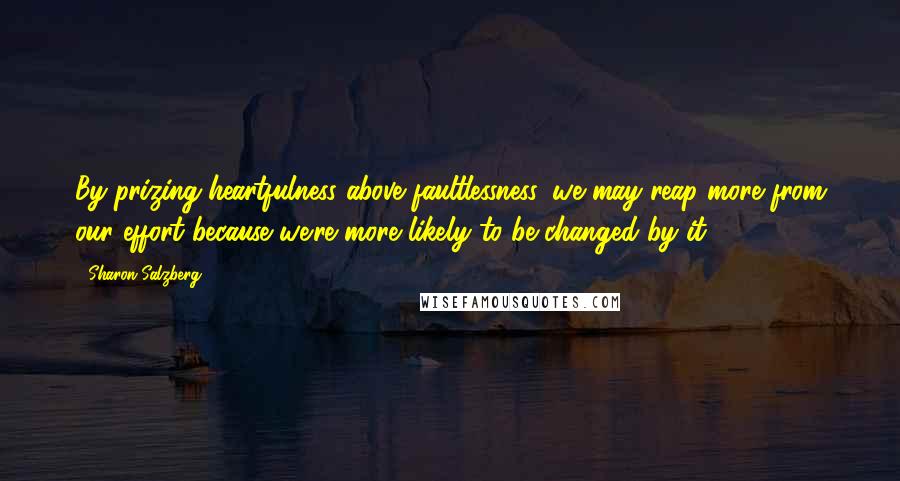 Sharon Salzberg Quotes: By prizing heartfulness above faultlessness, we may reap more from our effort because we're more likely to be changed by it.