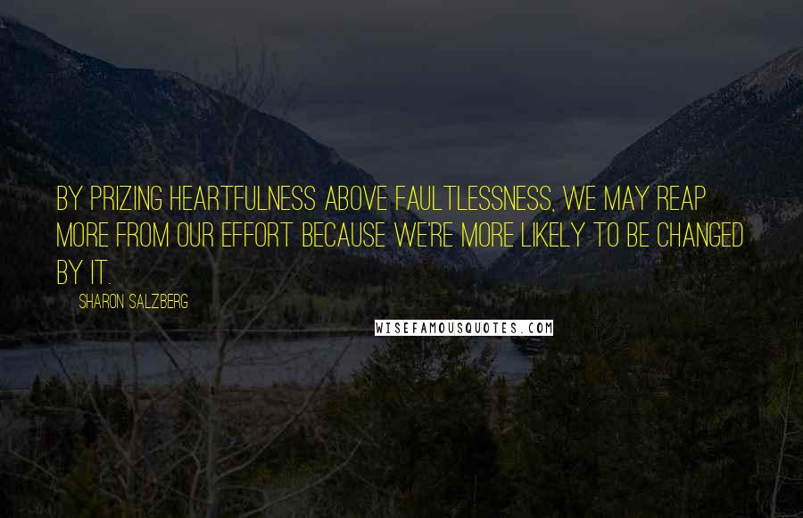 Sharon Salzberg Quotes: By prizing heartfulness above faultlessness, we may reap more from our effort because we're more likely to be changed by it.