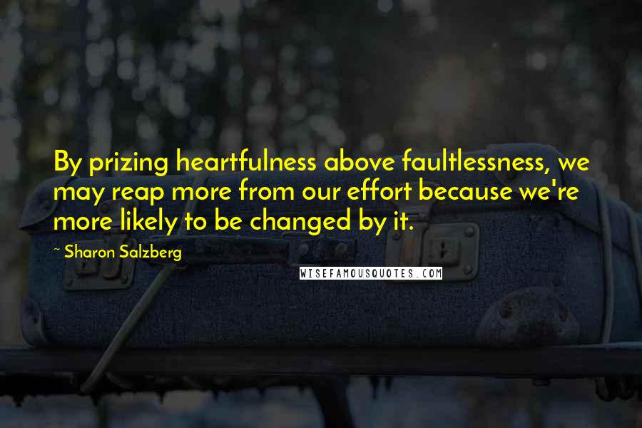 Sharon Salzberg Quotes: By prizing heartfulness above faultlessness, we may reap more from our effort because we're more likely to be changed by it.