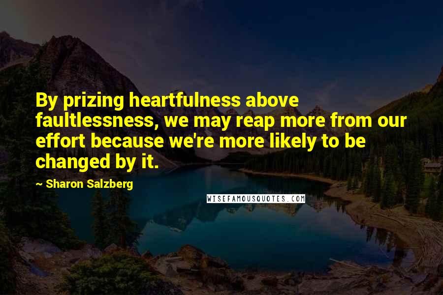 Sharon Salzberg Quotes: By prizing heartfulness above faultlessness, we may reap more from our effort because we're more likely to be changed by it.