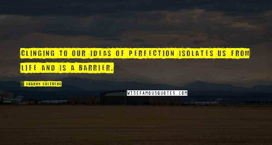 Sharon Salzberg Quotes: Clinging to our ideas of perfection isolates us from life and is a barrier.