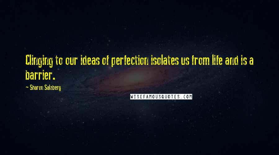 Sharon Salzberg Quotes: Clinging to our ideas of perfection isolates us from life and is a barrier.