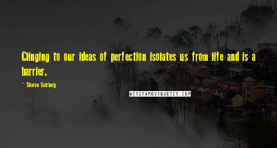 Sharon Salzberg Quotes: Clinging to our ideas of perfection isolates us from life and is a barrier.