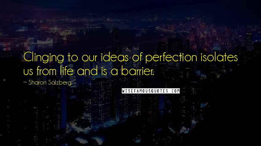 Sharon Salzberg Quotes: Clinging to our ideas of perfection isolates us from life and is a barrier.