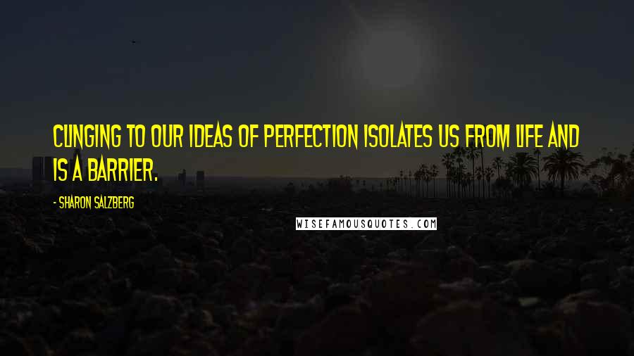 Sharon Salzberg Quotes: Clinging to our ideas of perfection isolates us from life and is a barrier.