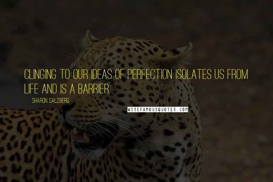 Sharon Salzberg Quotes: Clinging to our ideas of perfection isolates us from life and is a barrier.