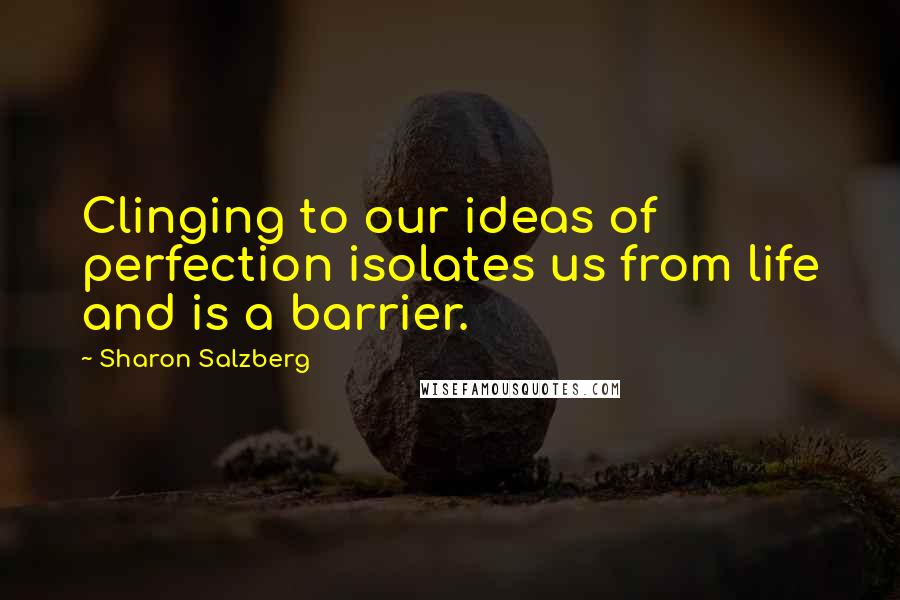 Sharon Salzberg Quotes: Clinging to our ideas of perfection isolates us from life and is a barrier.