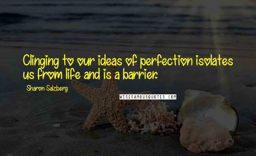 Sharon Salzberg Quotes: Clinging to our ideas of perfection isolates us from life and is a barrier.