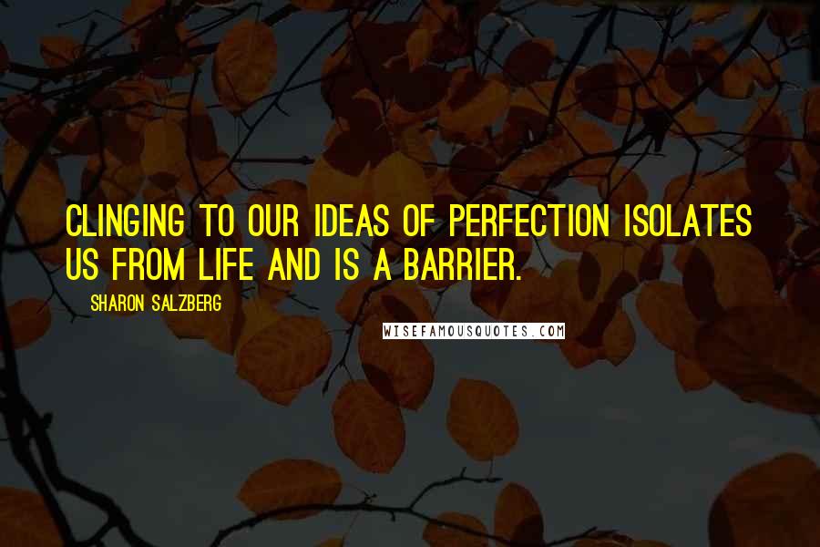 Sharon Salzberg Quotes: Clinging to our ideas of perfection isolates us from life and is a barrier.