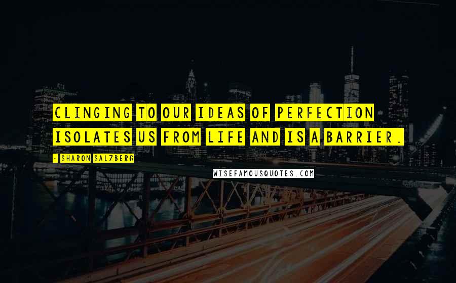 Sharon Salzberg Quotes: Clinging to our ideas of perfection isolates us from life and is a barrier.