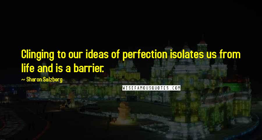 Sharon Salzberg Quotes: Clinging to our ideas of perfection isolates us from life and is a barrier.