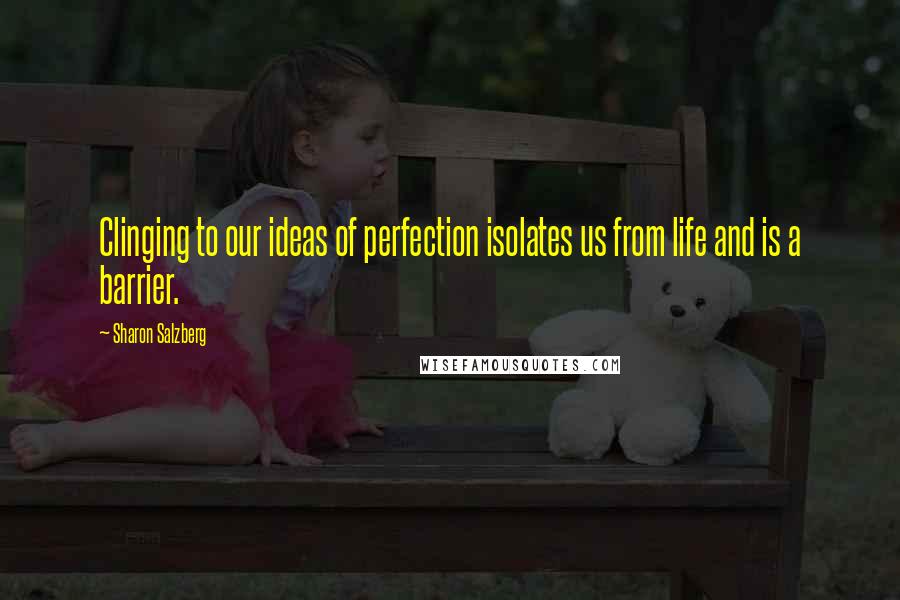 Sharon Salzberg Quotes: Clinging to our ideas of perfection isolates us from life and is a barrier.